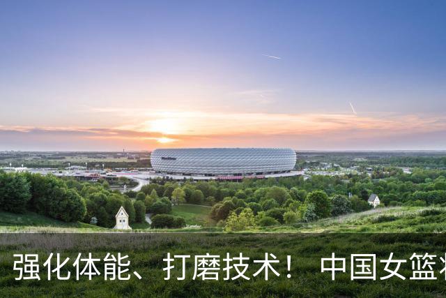 强化体能、打磨技术！ 中国女篮将迎实战检验