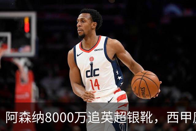 阿森纳8000万追英超银靴，西甲魔翼或来投